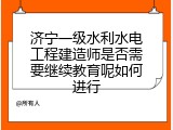 济宁一级水利水电工程建造师是否需要继续教育呢如何进行