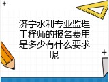 济宁水利专业监理工程师的报名费用是多少有什么要求呢