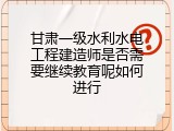 甘肃一级水利水电工程建造师是否需要继续教育呢如何进行