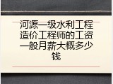 河源一级水利工程造价工程师的工资一般月薪大概多少钱