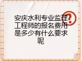 安庆水利专业监理工程师的报名费用是多少有什么要求呢
