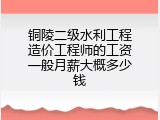 铜陵二级水利工程造价工程师的工资一般月薪大概多少钱