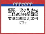 铜陵一级水利水电工程建造师是否需要继续教育呢如何进行