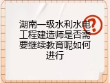 湖南一级水利水电工程建造师是否需要继续教育呢如何进行