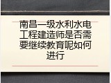 南昌一级水利水电工程建造师是否需要继续教育呢如何进行