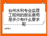 台州水利专业监理工程师的报名费用是多少有什么要求呢
