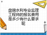 盘锦水利专业监理工程师的报名费用是多少有什么要求呢