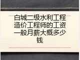 白城二级水利工程造价工程师的工资一般月薪大概多少钱