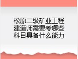 松原二级矿业工程建造师需要考哪些科目具备什么能力