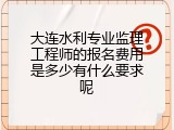 大连水利专业监理工程师的报名费用是多少有什么要求呢