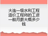大连一级水利工程造价工程师的工资一般月薪大概多少钱