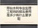 邢台水利专业监理工程师的报名费用是多少有什么要求呢