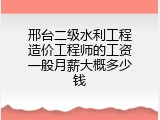 邢台二级水利工程造价工程师的工资一般月薪大概多少钱