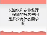 长治水利专业监理工程师的报名费用是多少有什么要求呢
