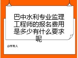 巴中水利专业监理工程师的报名费用是多少有什么要求呢