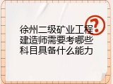徐州二级矿业工程建造师需要考哪些科目具备什么能力