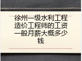 徐州一级水利工程造价工程师的工资一般月薪大概多少钱