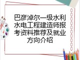 巴彦淖尔一级水利水电工程建造师报考资料推荐及就业方向介绍
