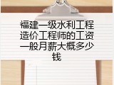福建一级水利工程造价工程师的工资一般月薪大概多少钱