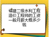 福建二级水利工程造价工程师的工资一般月薪大概多少钱