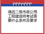 清远二级市政公用工程建造师考试需要什么条件及要求