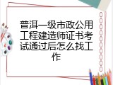 普洱一级市政公用工程建造师证书考试通过后怎么找工作