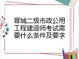 晋城二级市政公用工程建造师考试需要什么条件及要求
