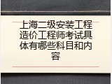 上海二级安装工程造价工程师考试具体有哪些科目和内容