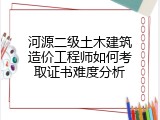 河源二级土木建筑造价工程师如何考取证书难度分析