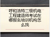 呼和浩特二级机电工程建造师考试在哪报名培训机构怎么找