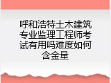 呼和浩特土木建筑专业监理工程师考试有用吗难度如何含金量