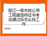 阳江一级市政公用工程建造师证书考试通过后怎么找工作