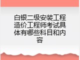 白银二级安装工程造价工程师考试具体有哪些科目和内容