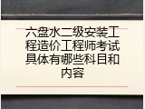 六盘水二级安装工程造价工程师考试具体有哪些科目和内容