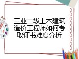 三亚二级土木建筑造价工程师如何考取证书难度分析