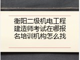 衡阳二级机电工程建造师考试在哪报名培训机构怎么找