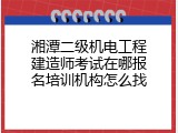 湘潭二级机电工程建造师考试在哪报名培训机构怎么找