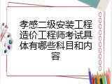 孝感二级安装工程造价工程师考试具体有哪些科目和内容