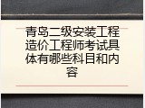 青岛二级安装工程造价工程师考试具体有哪些科目和内容