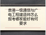 贵港一级通信与广电工程建造师怎么报考哪家最好有何要求