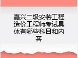 嘉兴二级安装工程造价工程师考试具体有哪些科目和内容