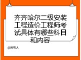 齐齐哈尔二级安装工程造价工程师考试具体有哪些科目和内容