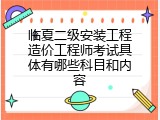 临夏二级安装工程造价工程师考试具体有哪些科目和内容