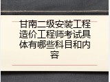 甘南二级安装工程造价工程师考试具体有哪些科目和内容