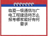 临夏一级通信与广电工程建造师怎么报考哪家最好有何要求