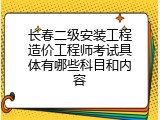 长春二级安装工程造价工程师考试具体有哪些科目和内容