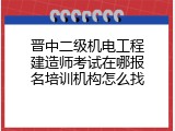 晋中二级机电工程建造师考试在哪报名培训机构怎么找