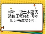 郴州二级土木建筑造价工程师如何考取证书难度分析