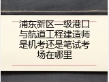 浦东新区一级港口与航道工程建造师是机考还是笔试考场在哪里
