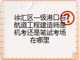 徐汇区一级港口与航道工程建造师是机考还是笔试考场在哪里